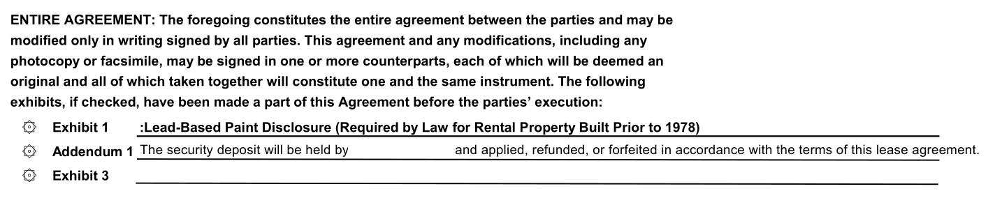 Text reading ENTIRE AGREEMENT: The foregoing constitutes the entire agreement between the parties and may bemodified only in writing signed by all parties. This agreement and any modifications, including anyphotocopy or facsimile, may be signed in one or more counterparts, each of which will be deemed anoriginal and all of which taken together will constitute one and the same instrument. The followingexhibits, if checked, have been made a part of this Agreement before the parties’ execution:۞Exhibit 1:Lead-Based Paint Disclosure (Required by Law for Rental Property Built Prior to 1978)۞Addendum 1 The security deposit will be held by (name removed) and applied, refunded, or forfeited in accordance with the terms of this lease agreement.